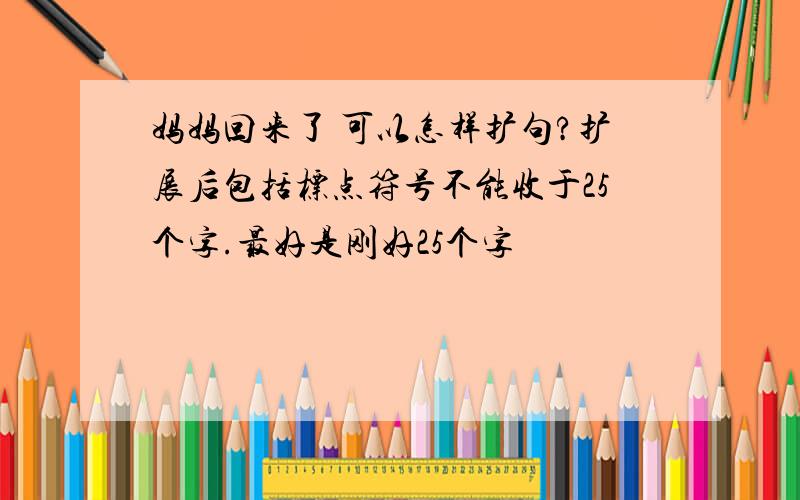 妈妈回来了 可以怎样扩句?扩展后包括标点符号不能收于25个字.最好是刚好25个字