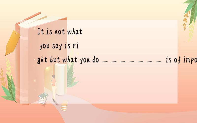 It is not what you say is right but what you do _______ is of importance.A.which B.it C.that D.this