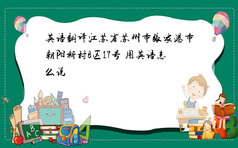 英语翻译江苏省苏州市张家港市朝阳新村B区17号 用英语怎么说