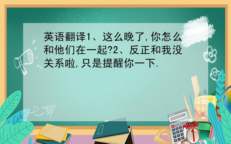 英语翻译1、这么晚了,你怎么和他们在一起?2、反正和我没关系啦,只是提醒你一下.