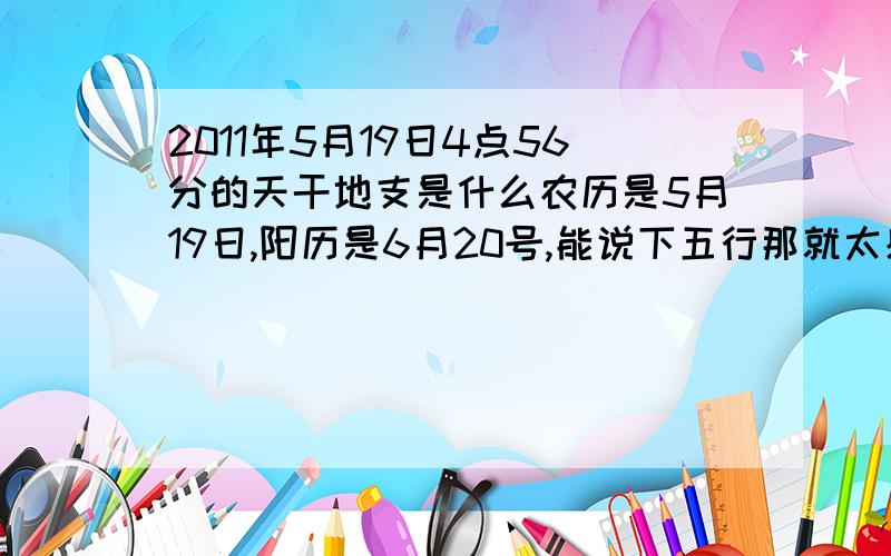 2011年5月19日4点56分的天干地支是什么农历是5月19日,阳历是6月20号,能说下五行那就太感激了