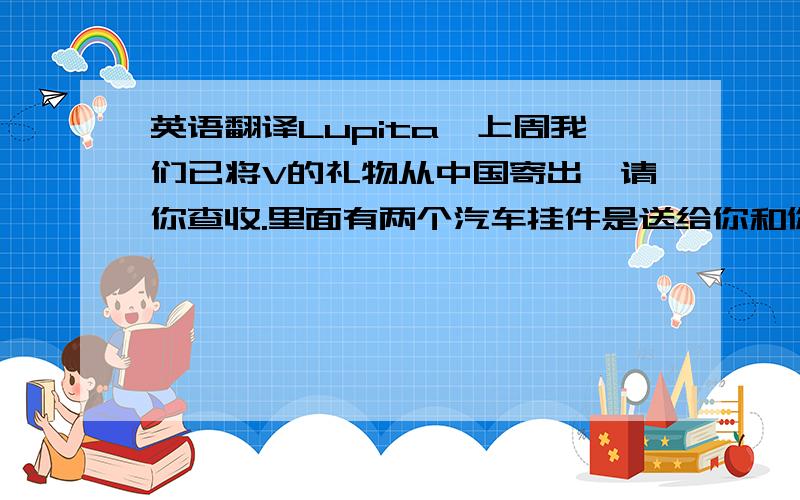 英语翻译Lupita,上周我们已将V的礼物从中国寄出,请你查收.里面有两个汽车挂件是送给你和你表姐的,希望你们喜欢.麻烦你见到V时把我们的礼物转交给她,并替我们祝她生日快乐,告诉她中国的