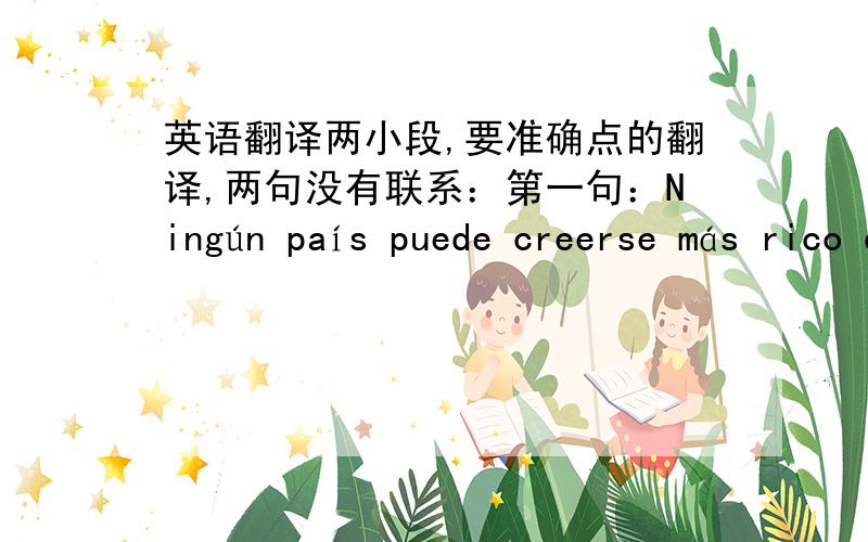 英语翻译两小段,要准确点的翻译,两句没有联系：第一句：Ningún país puede creerse más rico que su niño más pobre,más seguro que su niño más desprotegido,más feliz que su niño más triste.第二句：co