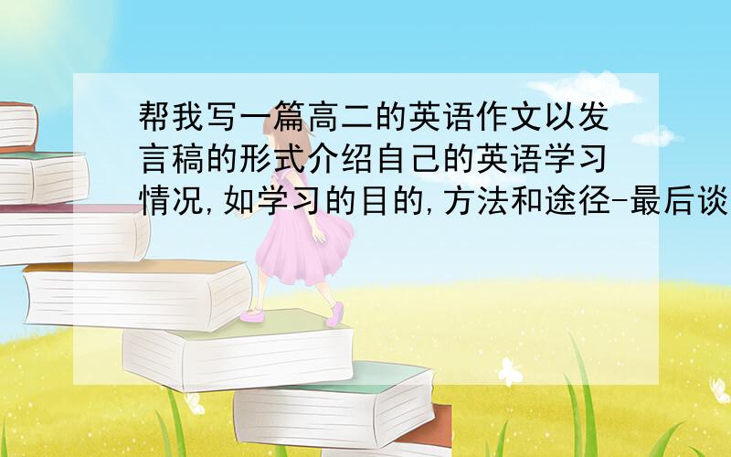 帮我写一篇高二的英语作文以发言稿的形式介绍自己的英语学习情况,如学习的目的,方法和途径-最后谈两到三点对英语教学的建议十点啊