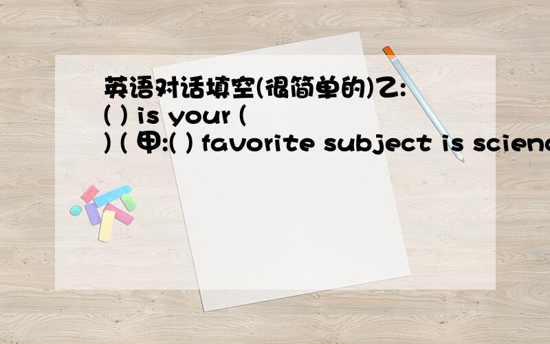 英语对话填空(很简单的)乙:( ) is your ( ) ( 甲:( ) favorite subject is science.乙:Really?I like science.( ).每一个( ）填一个单词