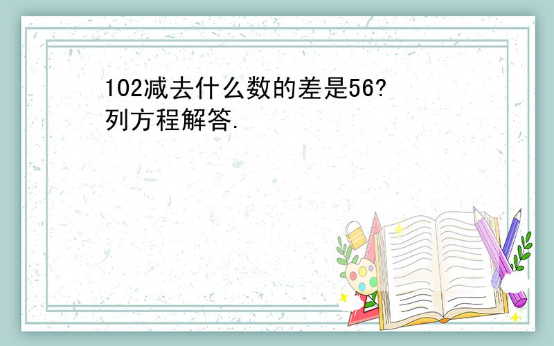 102减去什么数的差是56?列方程解答.