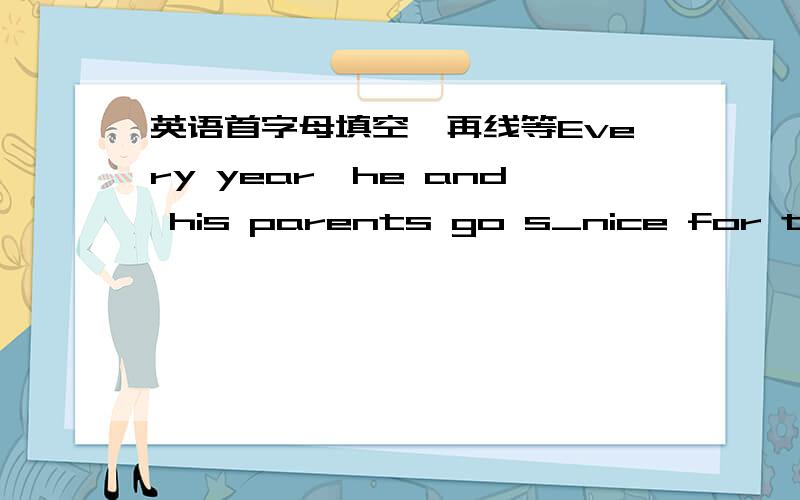 英语首字母填空,再线等Every year,he and his parents go s_nice for their holidays.They first f_to beijing .