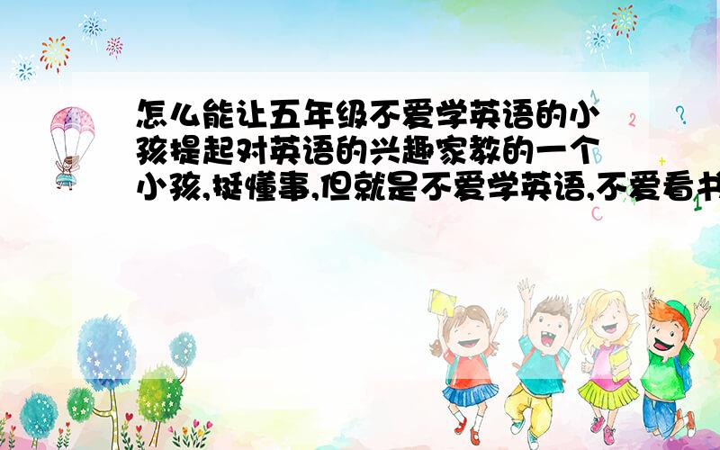 怎么能让五年级不爱学英语的小孩提起对英语的兴趣家教的一个小孩,挺懂事,但就是不爱学英语,不爱看书,教他的时候就跑到一边,眼睛就是不能盯在书上,东跑跑,西玩玩,留的读单词背单词的