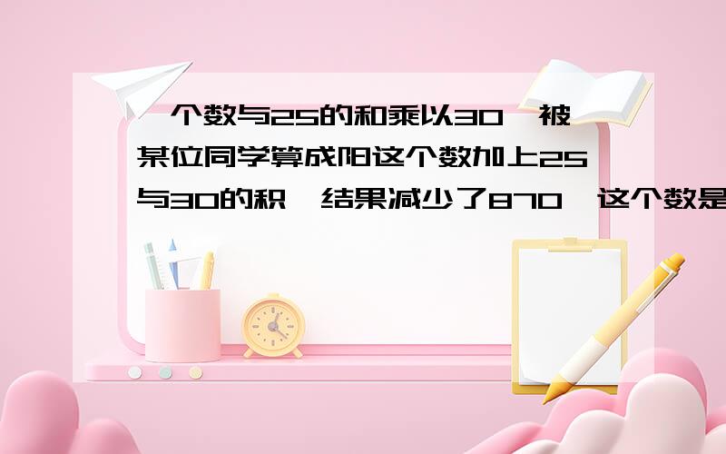 一个数与25的和乘以30,被某位同学算成阳这个数加上25与30的积,结果减少了870,这个数是多少?