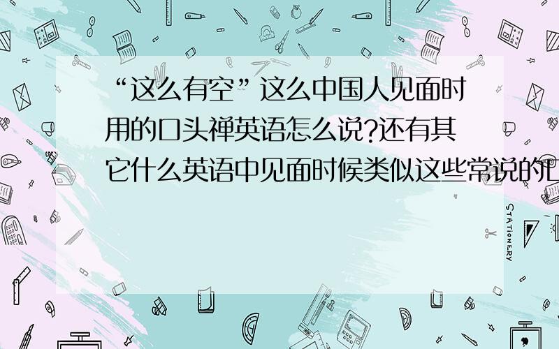 “这么有空”这么中国人见面时用的口头禅英语怎么说?还有其它什么英语中见面时候类似这些常说的口头禅?