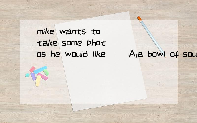 mike wants to take some photos he would like( )A;a bowl of soup B;a camera C;a pair of sunglasses.来个愿意帮忙的~