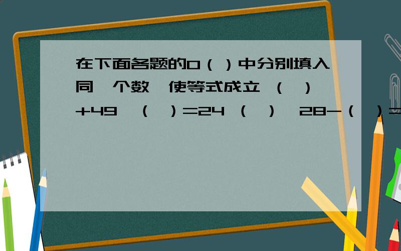 在下面各题的0（）中分别填入同一个数,使等式成立 （ ）+49×（ ）=24 （ ）×28-（ ）=21.6