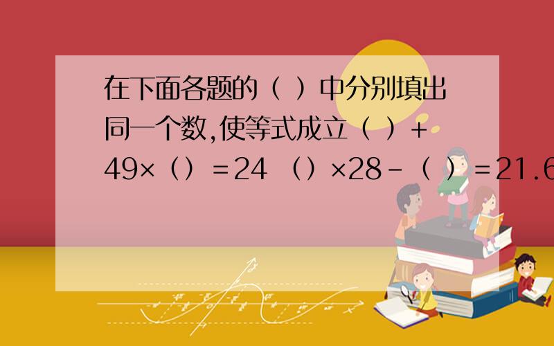 在下面各题的（ ）中分别填出同一个数,使等式成立（ ）+49×（）＝24 （）×28-（ ）＝21.6