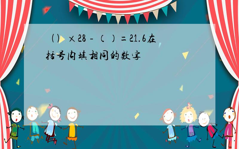 ﹙﹚×28﹣（）=21.6在括号内填相同的数字