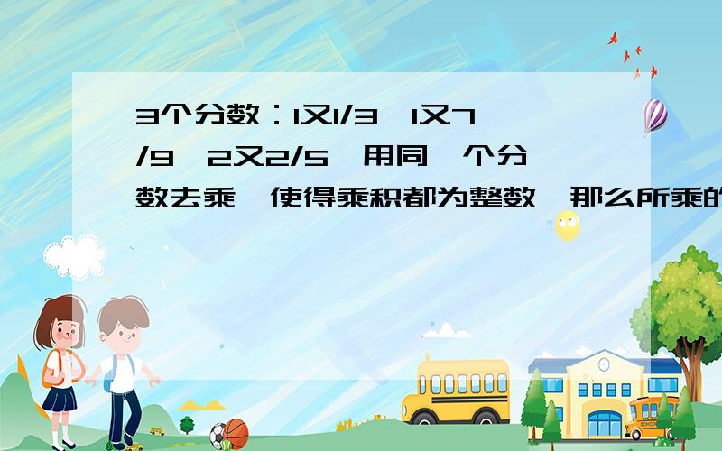 3个分数：1又1/3,1又7/9,2又2/5,用同一个分数去乘,使得乘积都为整数,那么所乘的分数最小是多少?