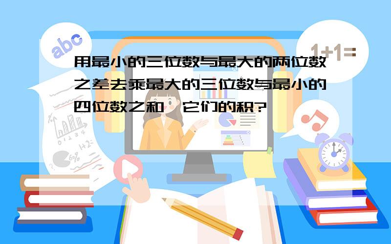 用最小的三位数与最大的两位数之差去乘最大的三位数与最小的四位数之和,它们的积?