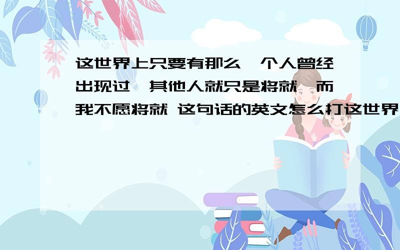 这世界上只要有那么一个人曾经出现过,其他人就只是将就,而我不愿将就 这句话的英文怎么打这世界上只要有那么一个人曾经出现过,其他人就只是将就,而我不愿将就 这句话的英文是怎么说