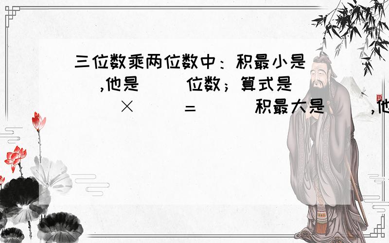 三位数乘两位数中：积最小是( ),他是( )位数；算式是（ ）×( )＝( ) 积最大是( ),他是几位数;算式是算式是( )×( )=( )