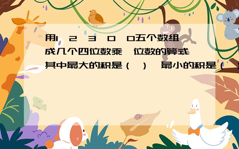 用1、2、3、0、0五个数组成几个四位数乘一位数的算式,其中最大的积是（ ）,最小的积是（ ）.我也是这么算的，可是正确答案有一个是不对的。最大积是（6300） 最小积却不是0 而是（2060）