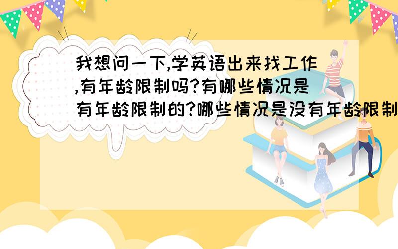 我想问一下,学英语出来找工作,有年龄限制吗?有哪些情况是有年龄限制的?哪些情况是没有年龄限制的?谢谢!我一分都没有了.只能在这里向你们说声谢谢!