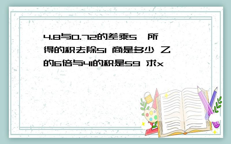 4.8与0.72的差乘5,所得的积去除51 商是多少 乙的6倍与41的积是59 求x