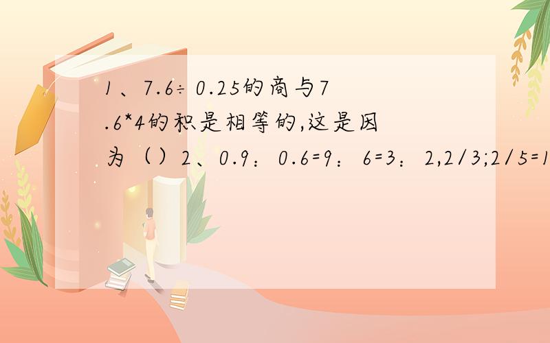 1、7.6÷0.25的商与7.6*4的积是相等的,这是因为（）2、0.9：0.6=9：6=3：2,2/3;2/5=10:6=5:3 观察上式,我发现（）3、一个正方形的边长是1厘米,有36个这样的正方形拼成一个长方形,这个长方形的周长可