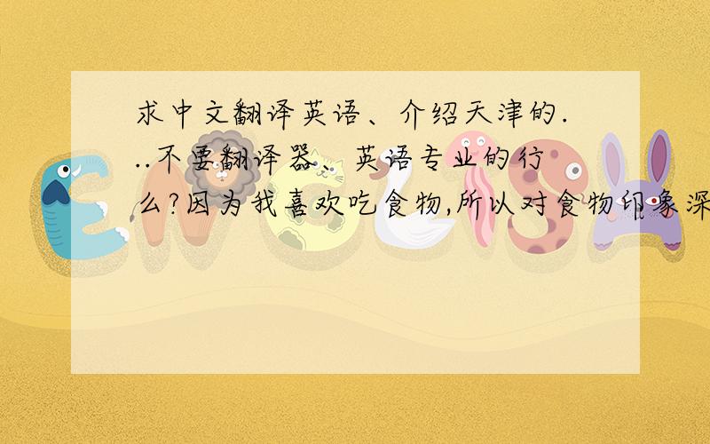 求中文翻译英语、介绍天津的...不要翻译器、英语专业的行么?因为我喜欢吃食物,所以对食物印象深刻.正如我们所知,狗不理包子是很有名的,it's really delicious but it's a little small.（没错的话就