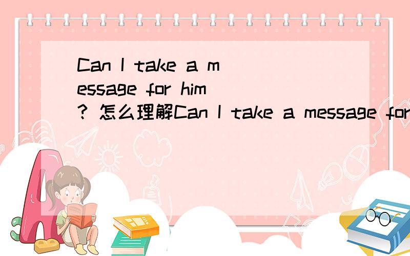 Can I take a message for him? 怎么理解Can I take a message for him? 我能给他捎个口信吗?看到一个英语资料上的例句,我记得 take a message for sb 是为某人捎口信       take a message  to sb  是给某人捎口信那这个