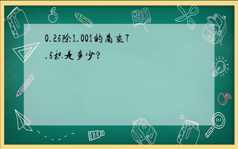 0.25除1.001的商乘7.5积是多少?