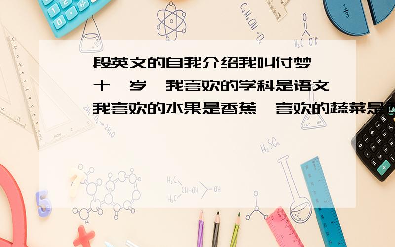 一段英文的自我介绍我叫付梦婷,十一岁,我喜欢的学科是语文,我喜欢的水果是香蕉,喜欢的蔬菜是西红柿,希望大家和我做朋友.