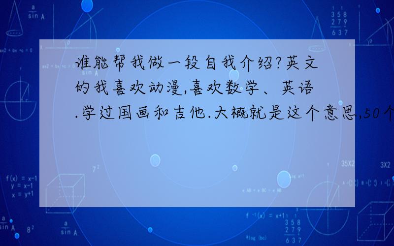 谁能帮我做一段自我介绍?英文的我喜欢动漫,喜欢数学、英语.学过国画和吉他.大概就是这个意思,50个单词左右.中英文最好都有!我考入了XXX中学。