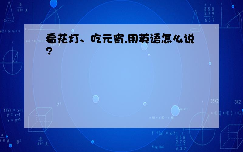 看花灯、吃元宵,用英语怎么说?