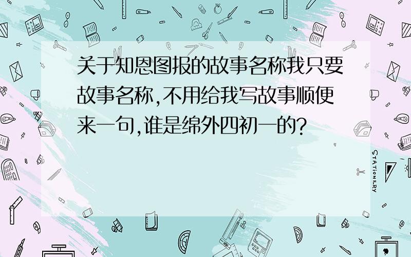 关于知恩图报的故事名称我只要故事名称,不用给我写故事顺便来一句,谁是绵外四初一的?