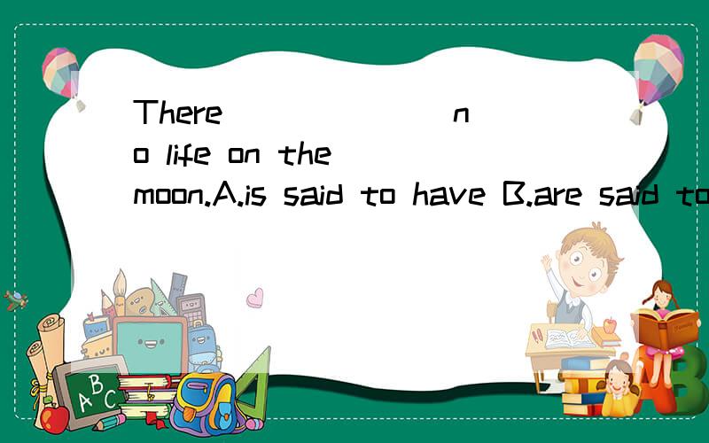 There ______ no life on the moon.A.is said to have B.are said to have C.is said to be D.areThere ______ no life on the moon.A.is said to have B.are said to have C.is said to be D.are said to be