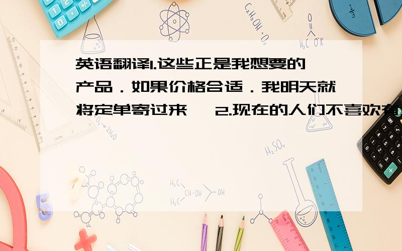 英语翻译1.这些正是我想要的产品．如果价格合适．我明天就将定单寄过来 `2.现在的人们不喜欢有太大的嗓音