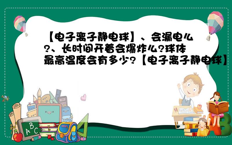 【电子离子静电球】、会漏电么?、长时间开着会爆炸么?球体最高温度会有多少?【电子离子静电球】、会漏电么?长时间开着会爆炸么?球体最高温度会有多少?最好详细点的、把球的原理等等