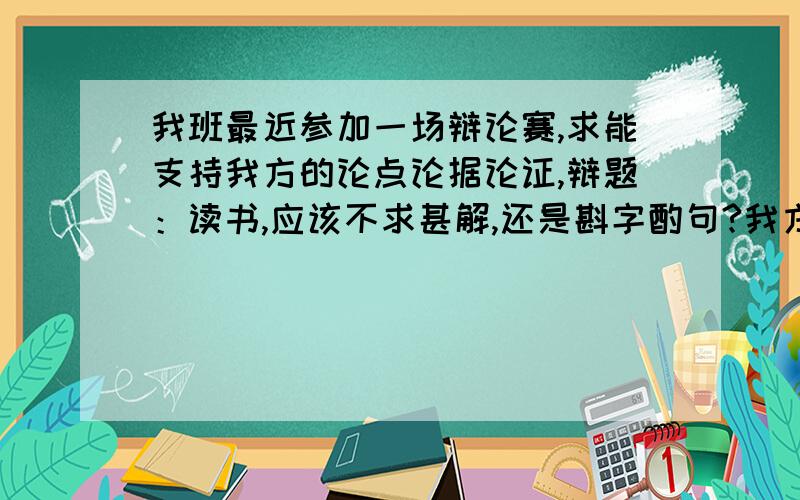 我班最近参加一场辩论赛,求能支持我方的论点论据论证,辩题：读书,应该不求甚解,还是斟字酌句?我方：读书,应该斟字酌句.问一下一楼,从读书的目的和斟字酌句的精神、行为上讲讲.