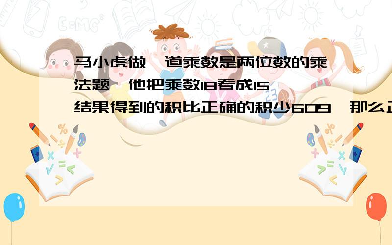 马小虎做一道乘数是两位数的乘法题,他把乘数18看成15,结果得到的积比正确的积少609,那么正确的积是多少