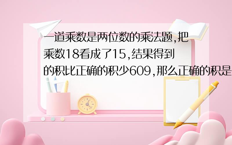 一道乘数是两位数的乘法题,把乘数18看成了15,结果得到的积比正确的积少609,那么正确的积是多少?