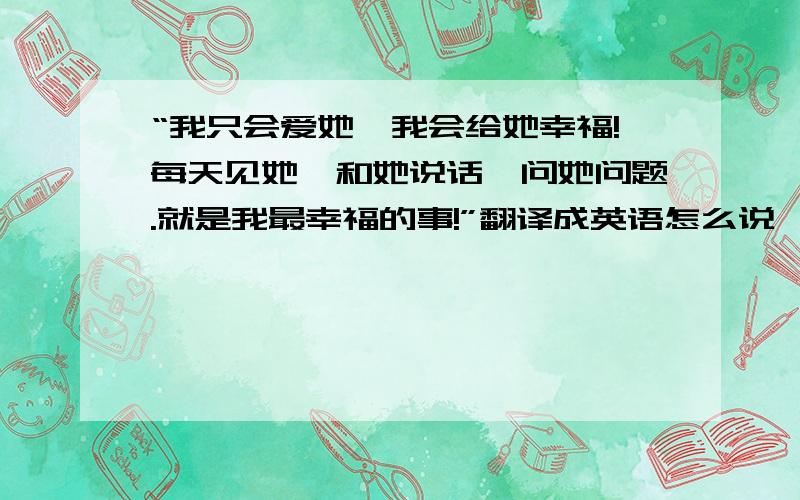 “我只会爱她,我会给她幸福!每天见她、和她说话、问她问题.就是我最幸福的事!”翻译成英语怎么说