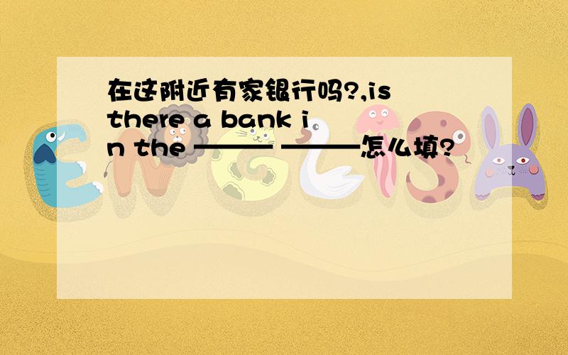 在这附近有家银行吗?,is there a bank in the ——— ———怎么填?