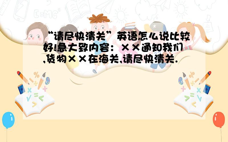 “请尽快清关”英语怎么说比较好!急大致内容：××通知我们,货物××在海关,请尽快清关.