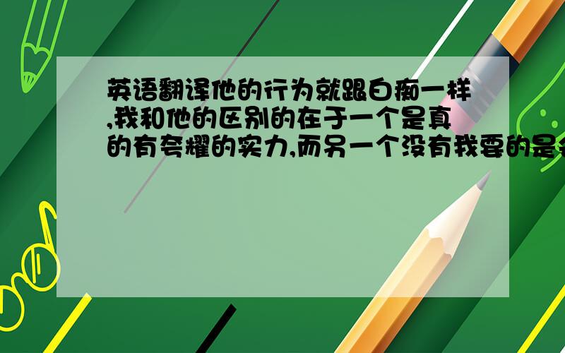 英语翻译他的行为就跟白痴一样,我和他的区别的在于一个是真的有夸耀的实力,而另一个没有我要的是会意大利语的人翻译 从网站上翻译我也会