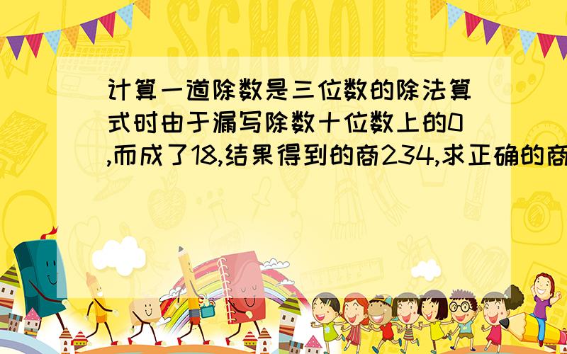 计算一道除数是三位数的除法算式时由于漏写除数十位数上的0,而成了18,结果得到的商234,求正确的商是几