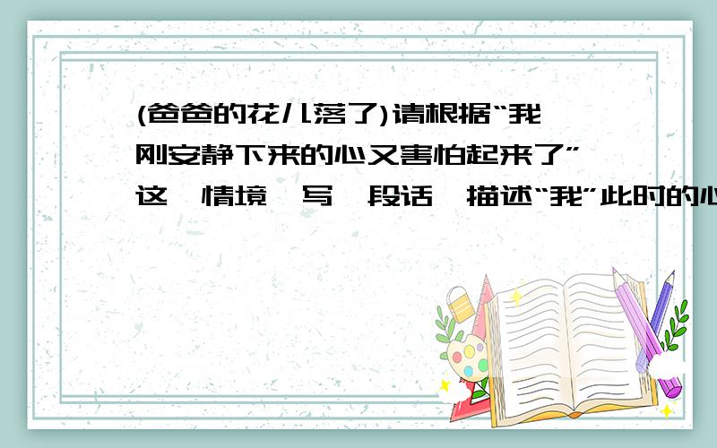 (爸爸的花儿落了)请根据“我刚安静下来的心又害怕起来了”这一情境,写一段话,描述“我”此时的心里活动