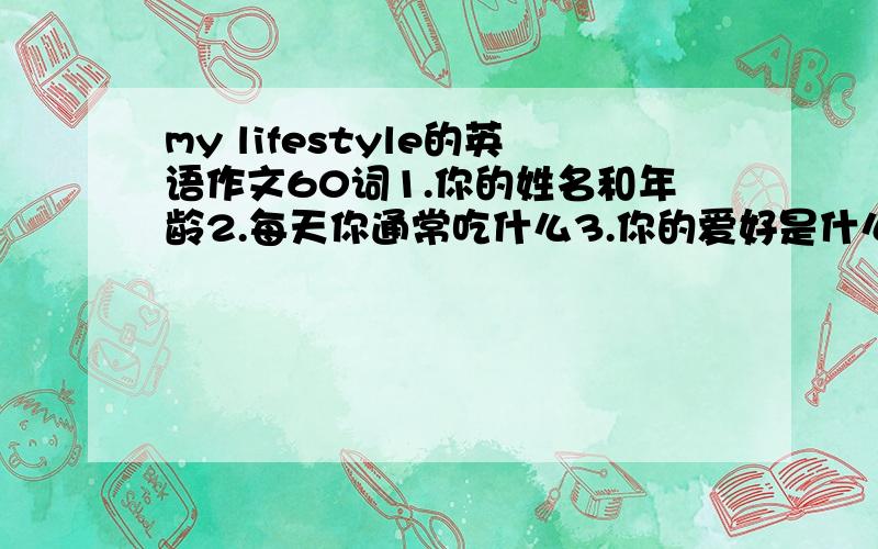 my lifestyle的英语作文60词1.你的姓名和年龄2.每天你通常吃什么3.你的爱好是什么4.每天你通常做什么