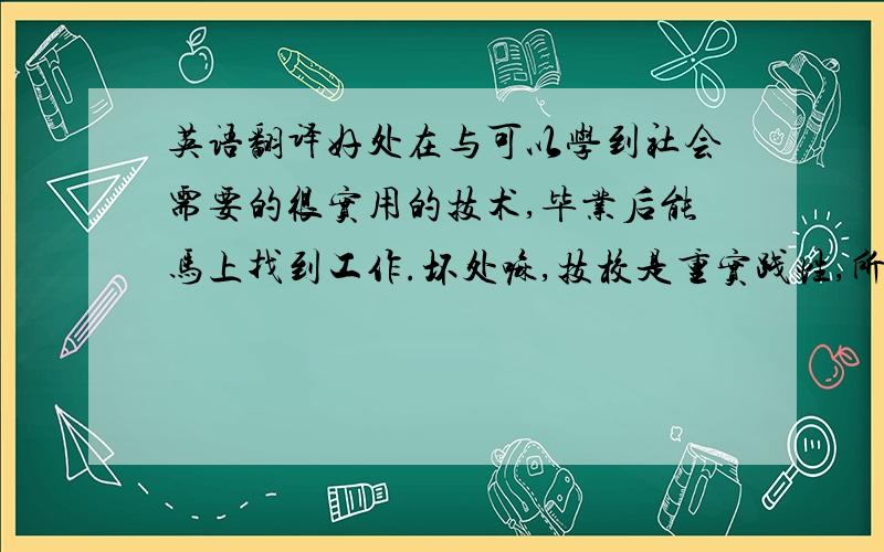 英语翻译好处在与可以学到社会需要的很实用的技术,毕业后能马上找到工作.坏处嘛,技校是重实践性,所以如果长远的来看,要升职就必须还要加强理论方面的知识.技校也有等级,有省级的重点