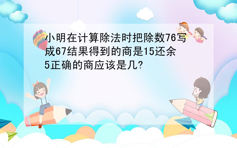 小明在计算除法时把除数76写成67结果得到的商是15还余5正确的商应该是几?