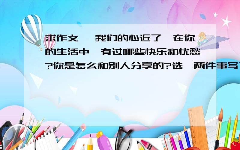 求作文 《我们的心近了》在你的生活中,有过哪些快乐和忧愁?你是怎么和别人分享的?选一两件事写下来.要求：不可以有真名,真实地点、原创、500字快