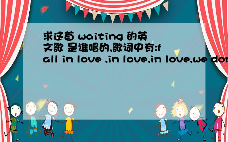 求这首 waiting 的英文歌 是谁唱的,歌词中有:fall in love ,in love,in love,we don't have to feel继续补充歌词 we don't have to feel touch,touch,we can do it for the rush ,the rush,i'm waiting on you ,you.主唱是男生,中间有女